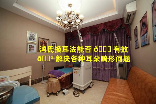 鸿氏换耳法能否 🐎 有效 💮 解决各种耳朵畸形问题